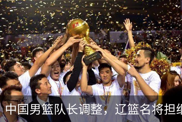 中国男篮队长调整，辽篮名将担纲！