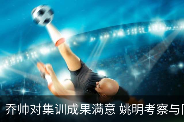 乔帅对集训成果满意 姚明考察与队员同吃同住