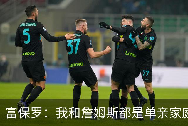 富保罗：我和詹姆斯都是单亲家庭&母亲很年轻 我们最开始因此投缘